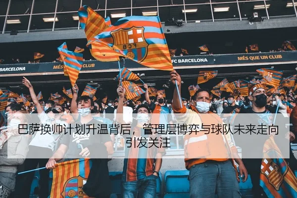 巴萨换帅计划升温背后，管理层博弈与球队未来走向引发关注