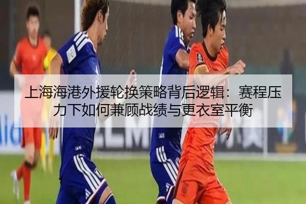 上海海港外援轮换策略背后逻辑：赛程压力下如何兼顾战绩与更衣室平衡 | leisu